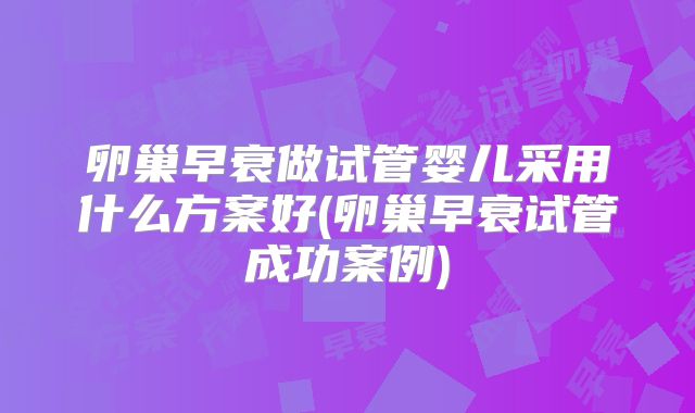 卵巢早衰做试管婴儿采用什么方案好(卵巢早衰试管成功案例)