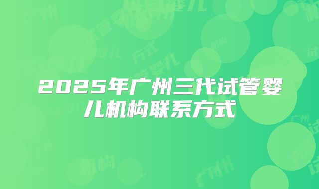 2025年广州三代试管婴儿机构联系方式