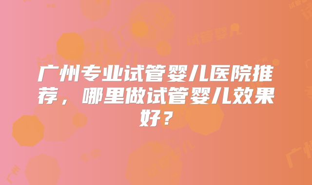 广州专业试管婴儿医院推荐，哪里做试管婴儿效果好？