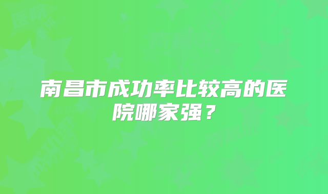南昌市成功率比较高的医院哪家强？