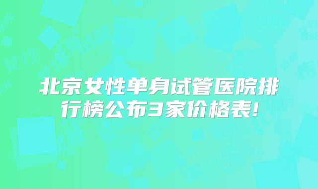 北京女性单身试管医院排行榜公布3家价格表!