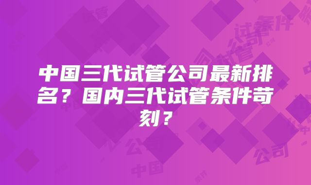 中国三代试管公司最新排名?国内三代试管条件苛刻?