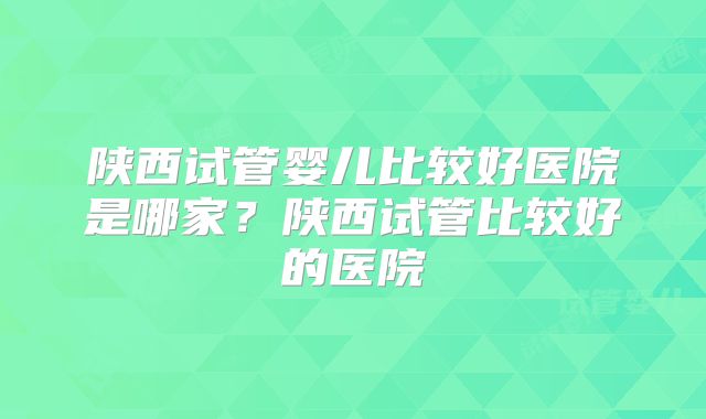 陕西试管婴儿比较好医院是哪家？陕西试管比较好的医院