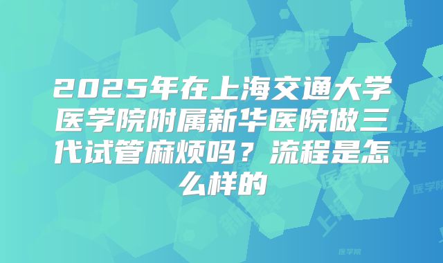 2025年在上海交通大学医学院附属新华医院做三代试管麻烦吗?流程是怎么样的