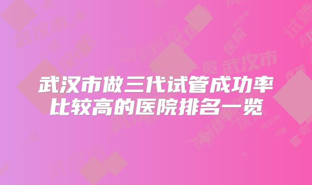 武汉市做三代试管成功率比较高的医院排名一览