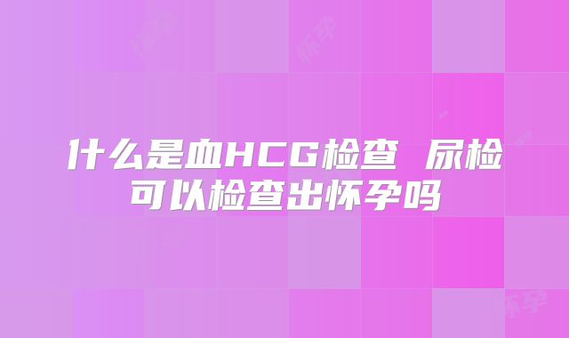 什么是血HCG检查 尿检可以检查出怀孕吗