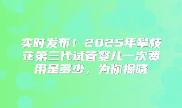 实时发布!2025年攀枝花第三代试管婴儿一次费用是多少,为你揭晓