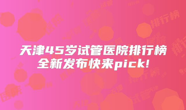 天津45岁试管医院排行榜全新发布快来pick!