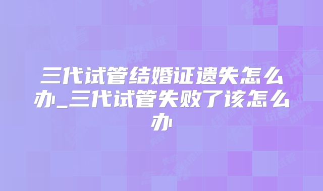 三代试管结婚证遗失怎么办_三代试管失败了该怎么办