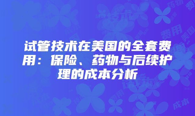 试管技术在美国的全套费用:保险、药物与后续护理的成本分析