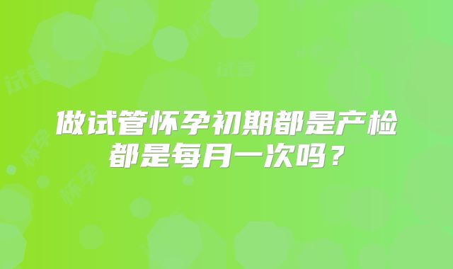 做试管怀孕初期都是产检都是每月一次吗？