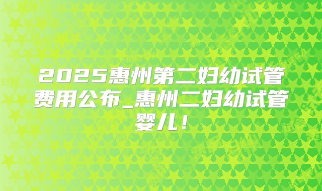 2025惠州第二妇幼试管费用公布_惠州二妇幼试管婴儿!