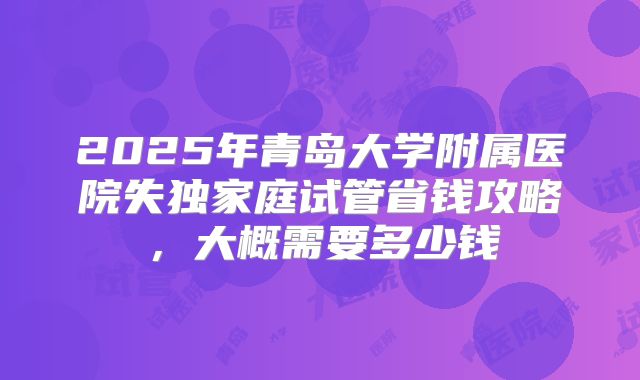 2025年青岛大学附属医院失独家庭试管省钱攻略，大概需要多少钱