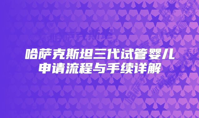 哈萨克斯坦三代试管婴儿申请流程与手续详解