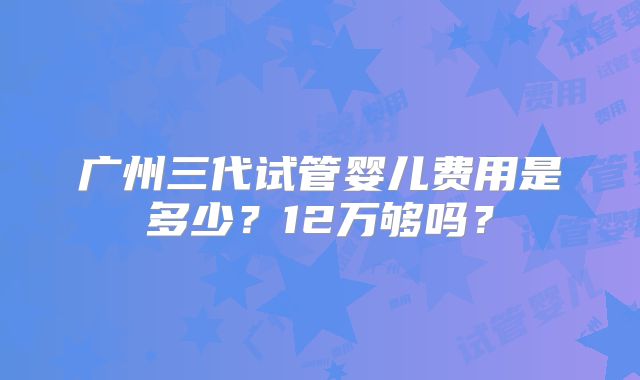 广州三代试管婴儿费用是多少？12万够吗？