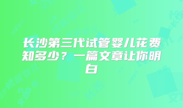 长沙第三代试管婴儿花费知多少？一篇文章让你明白
