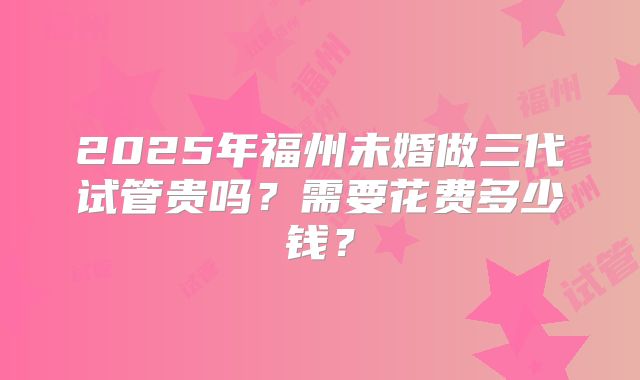 2025年福州未婚做三代试管贵吗?需要花费多少钱?