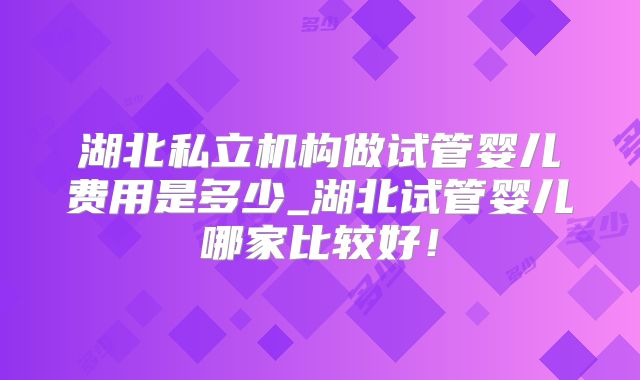 湖北私立机构做试管婴儿费用是多少_湖北试管婴儿哪家比较好！