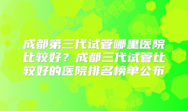成都第三代试管哪里医院比较好？成都三代试管比较好的医院排名榜单公布
