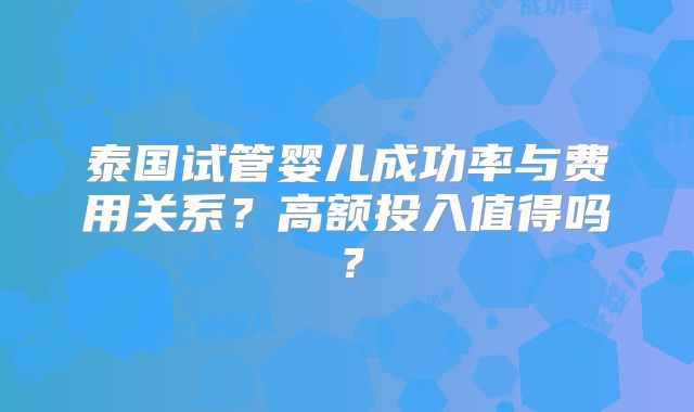 泰国试管婴儿成功率与费用关系？高额投入值得吗？