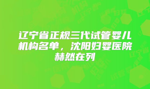 辽宁省正规三代试管婴儿机构名单，沈阳妇婴医院赫然在列