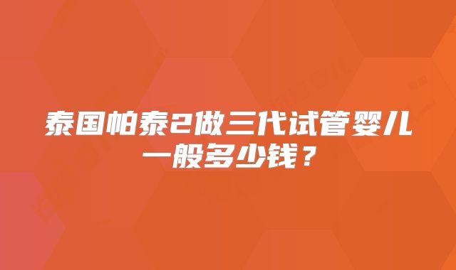 泰国帕泰2做三代试管婴儿一般多少钱？