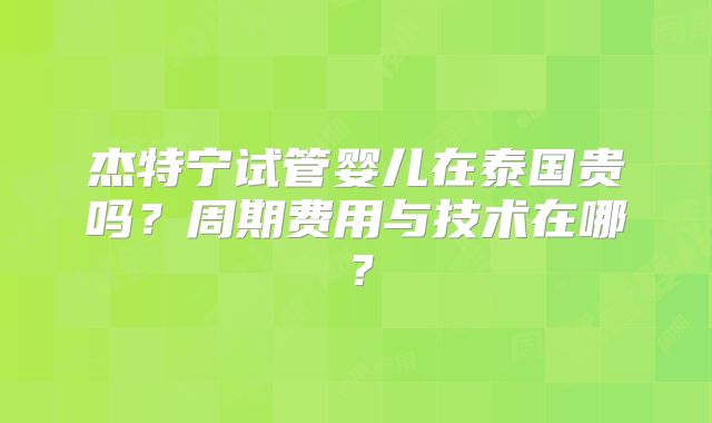 杰特宁试管婴儿在泰国贵吗？周期费用与技术在哪？