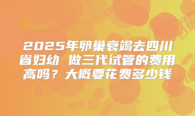2025年卵巢衰竭去四川省妇幼 做三代试管的费用高吗？大概要花费多少钱