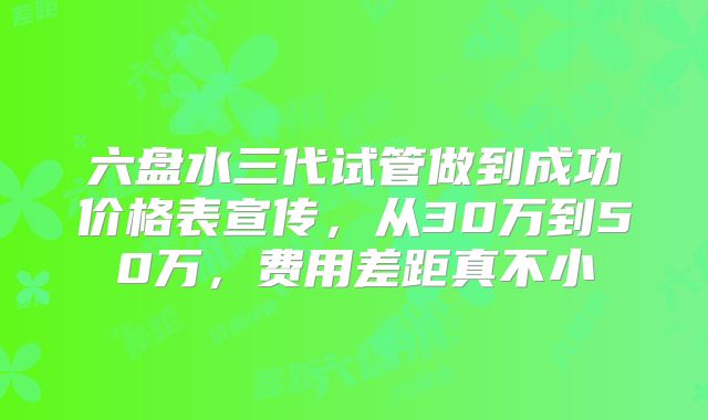 六盘水三代试管做到成功价格表宣传，从30万到50万，费用差距真不小