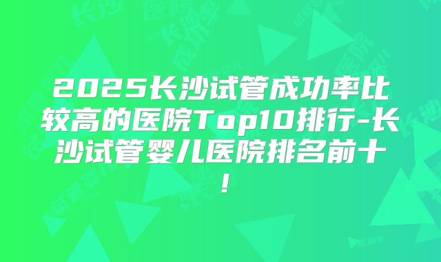 2025长沙试管成功率比较高的医院Top10排行-长沙试管婴儿医院排名前十！