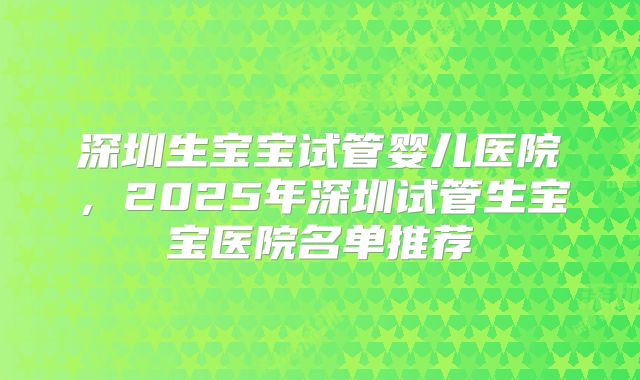 深圳生宝宝试管婴儿医院,2025年深圳试管生宝宝医院名单推荐
