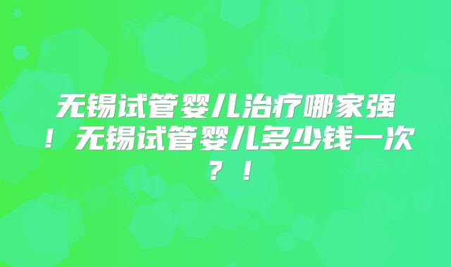 无锡试管婴儿治疗哪家强!无锡试管婴儿多少钱一次?!