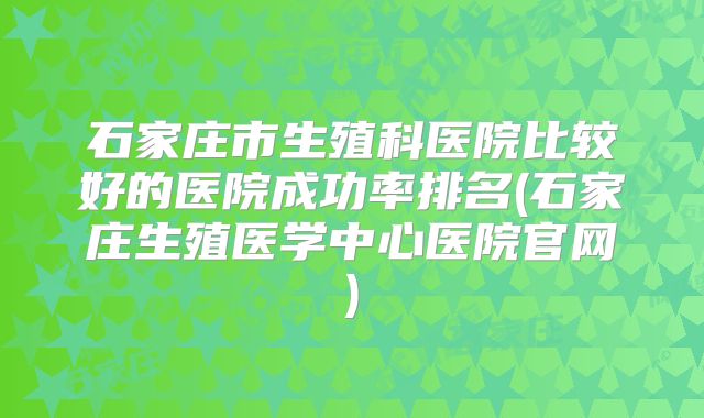 石家庄市生殖科医院比较好的医院成功率排名(石家庄生殖医学中心医院官网)