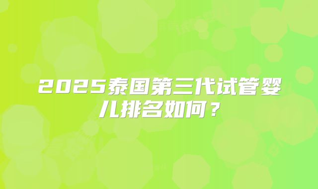 2025泰国第三代试管婴儿排名如何？
