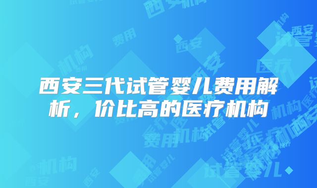 西安三代试管婴儿费用解析，价比高的医疗机构