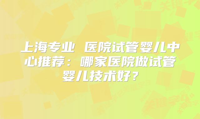 上海专业 医院试管婴儿中心推荐:哪家医院做试管婴儿技术好?