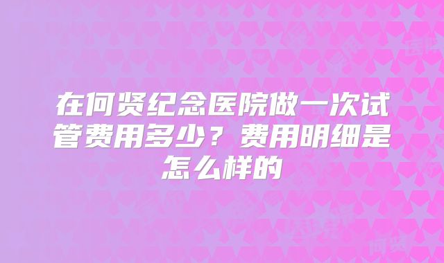 在何贤纪念医院做一次试管费用多少？费用明细是怎么样的