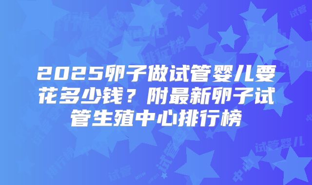 2025卵子做试管婴儿要花多少钱？附最新卵子试管生殖中心排行榜
