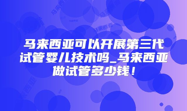 马来西亚可以开展第三代试管婴儿技术吗_马来西亚做试管多少钱！
