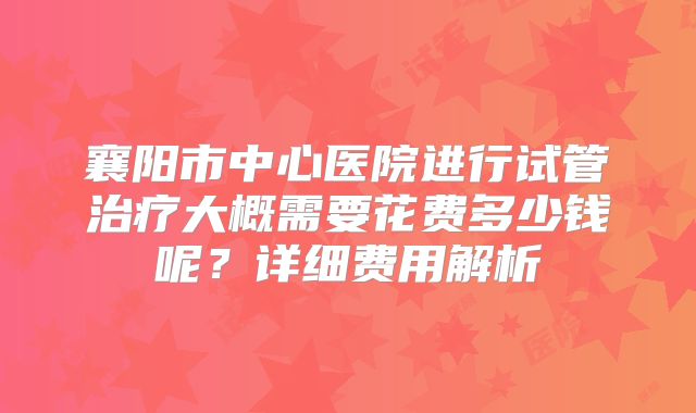 襄阳市中心医院进行试管治疗大概需要花费多少钱呢？详细费用解析