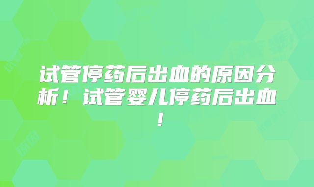 试管停药后出血的原因分析！试管婴儿停药后出血！