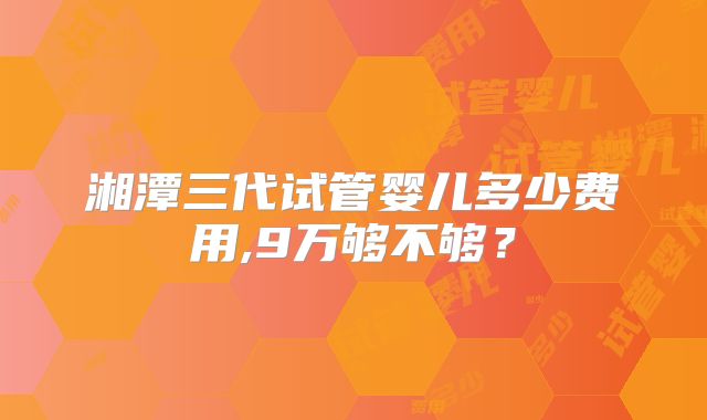 湘潭三代试管婴儿多少费用,9万够不够？
