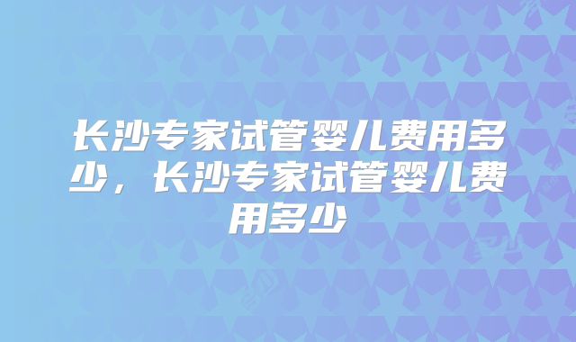 长沙专家试管婴儿费用多少,长沙专家试管婴儿费用多少