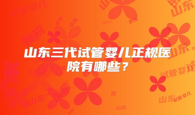 山东三代试管婴儿正规医院有哪些？