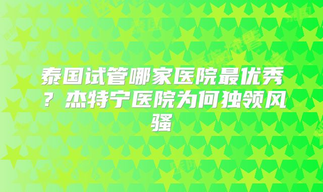 泰国试管哪家医院最优秀?杰特宁医院为何独领风骚
