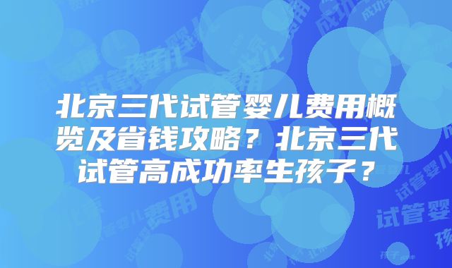 北京三代试管婴儿费用概览及省钱攻略？北京三代试管高成功率生孩子？