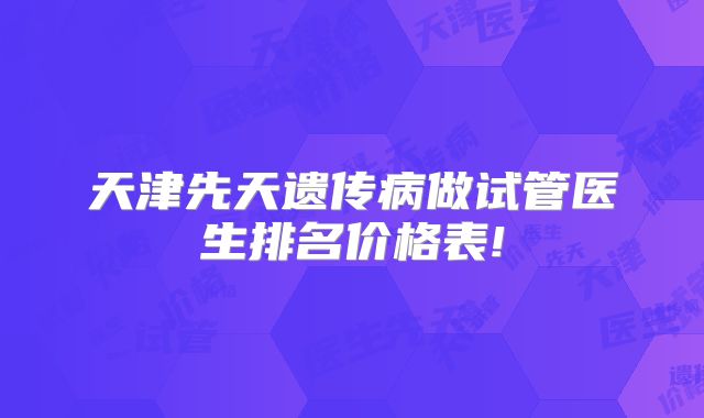 天津先天遗传病做试管医生排名价格表!