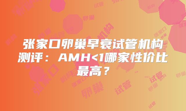 张家口卵巢早衰试管机构测评：AMH<1哪家性价比最高？