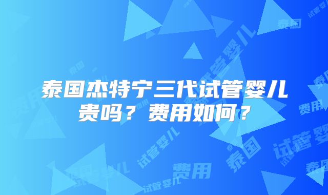 泰国杰特宁三代试管婴儿贵吗？费用如何？