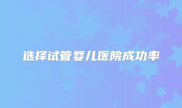 选择试管婴儿医院成功率